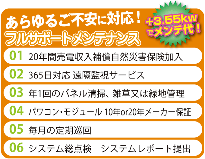 サポート・メンテナンス内容 20年間売電収入補償 自然災害保険加入 365日対応遠隔監視サービス 年1回のパネル清掃、雑草又は緑地管理 パワコン・モジュール10年、20年メーカー保証 毎月の巡回点検 システム総点検 システムレポート提出